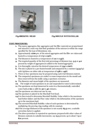 BASAVARAJ Page 6
Fig:BREKING HEAD Fig:MOULD WITH COLLAR
TEST PROCEDURE:
1. The coarse aggregates, fine aggregates and the filler material are proportioned
and mixed in a such way that final gradation of the mixture is within the range
specified for the type of bituminous mix.
2. Approximately 1200 gm. of the mixed aggregates and the filler are taken and
heated to a temperature of 175 to 190 ̊C.
3. The bitumen is heated to a temperature of 121 to145 ̊C.
4. The required quantity of the first trial percentage of bitumen (say, 3.5 or 4.0
percent by weight of aggregates) is added to the heated aggregates.
5. It is thoroughly mixed at the desired temperature of 154 to 160 ̊C.
6. The mix is placed in a pre‐heated mould and compacted by a rammer (4.54 kg)
with 75 blows on either side at temperature of 138to 149 ̊C
7. Three or four specimens may be prepared using each trial bitumen content.
8. The compacted specimens are cooled to room temperature in the mould and
then removed from the molds using a specimen extractor.
9. The diameter and mean height of the specimen are measured.
10. The weight of each specimen in air and suspended in water is determined.
11.The specimens are kept immersed in water in a thermostatically controlled
water bath at 60 ± 10 ̊C for 30 to 40 minutes.
12.The specimens are taken out one by one.
13.The specimen is placed in the Marshall Test head.
14.It is then tested to determine Marshall Stability Value which is the maximum
load before failure and the Flow value which is the deformation of the specimen
up to the maximum load.
15.The corrected Marshall Stability value of each specimen is determined by
multiplying the proving ring reading with its constant.
16.If the average thickness of the specimen is not exactly 63.5 mm, a suitable
correction factor is applied.
17.The above procedure is repeated on specimens prepared with other values of
bitumen contents in suitable increments; say 0.5 percent, up to about 7.5 or
8.0 percent.
 