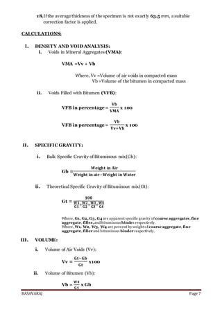 BASAVARAJ Page 7
18.If the average thickness of the specimen is not exactly 63.5 mm, a suitable
correction factor is applied.
CALCULATIONS:
I. DENSITY AND VOID ANALYSIS:
i. Voids in Mineral Aggregates (VMA):
VMA =Vv + Vb
Where, Vv =Volume of air voids in compacted mass
Vb =Volume of the bitumen in compacted mass
ii. Voids Filled with Bitumen (VFB):
VFB in percentage =
𝐕𝐛
𝐕𝐌𝐀
x 100
VFB in percentage =
𝐕𝐛
𝐕𝐯+𝐕𝐛
x 100
II. SPECIFIC GRAVITY:
i. Bulk Specific Gravity of Bituminous mix(Gb):
Gb =
𝐖𝐞𝐢𝐠𝐡𝐭 𝐢𝐧 𝐀𝐢𝐫
𝐖𝐞𝐢𝐠𝐡𝐭 𝐢𝐧 𝐚𝐢𝐫−𝐖𝐞𝐢𝐠𝐡𝐭 𝐢𝐧 𝐖𝐚𝐭𝐞𝐫
ii. Theoretical Specific Gravity of Bituminous mix(Gt):
Gt =
𝟏𝟎𝟎
𝐖𝟏
𝐆𝟏
+
𝐖𝟐
𝐆𝟐
+
𝐖𝟑
𝐆𝟑
+
𝐖𝟒
𝐆𝟒
Where, G1, G2, G3, G4 are apparent specific gravity of coarse aggregates, fine
aggregate, filler,and bituminous binder respectively.
Where, W1, W2, W3, W4 are percent by weight of coarse aggregate, fine
aggregate, filler and bituminous binder respectively.
III. VOLUME:
i. Volume of Air Voids (Vv):
Vv =
𝐆𝐭−𝐆𝐛
𝐆𝐭
x100
ii. Volume of Bitumen (Vb):
Vb =
𝐖𝟒
𝐆𝟒
x Gb
 