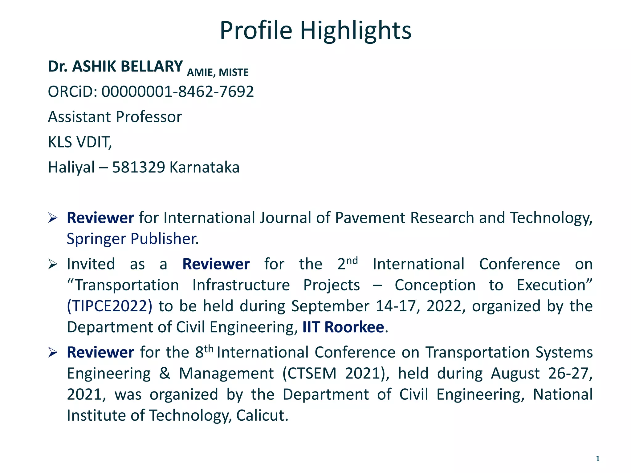 Profile Highlights
Dr. ASHIK BELLARY AMIE, MISTE
ORCiD: 00000001-8462-7692
Assistant Professor
KLS VDIT,
Haliyal – 581329 Karnataka
 Reviewer for International Journal of Pavement Research and Technology,
Springer Publisher.
 Invited as a Reviewer for the 2nd International Conference on
“Transportation Infrastructure Projects – Conception to Execution”
(TIPCE2022) to be held during September 14-17, 2022, organized by the
Department of Civil Engineering, IIT Roorkee.
 Reviewer for the 8th International Conference on Transportation Systems
Engineering & Management (CTSEM 2021), held during August 26-27,
2021, was organized by the Department of Civil Engineering, National
Institute of Technology, Calicut.
1
 