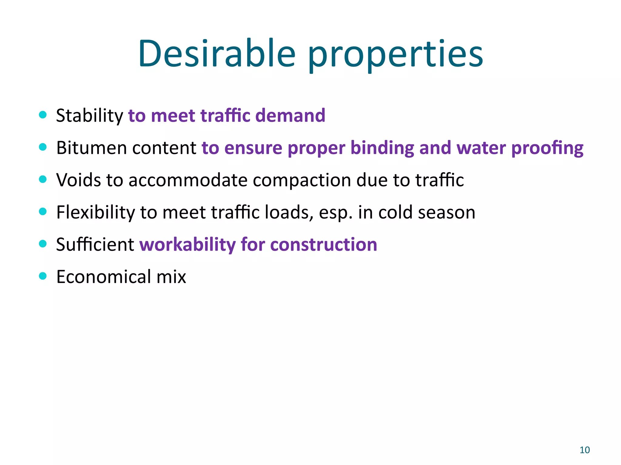 Desirable properties
 Stability to meet traﬃc demand
 Bitumen content to ensure proper binding and water prooﬁng
 Voids to accommodate compaction due to traﬃc
 Flexibility to meet traﬃc loads, esp. in cold season
 Suﬃcient workability for construction
 Economical mix
10
 