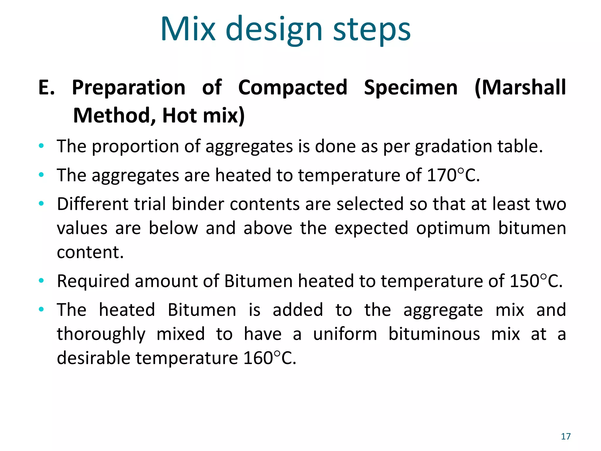 Mix design steps
E. Preparation of Compacted Specimen (Marshall
Method, Hot mix)
• The proportion of aggregates is done as per gradation table.
• The aggregates are heated to temperature of 170°C.
• Different trial binder contents are selected so that at least two
values are below and above the expected optimum bitumen
content.
• Required amount of Bitumen heated to temperature of 150°C.
• The heated Bitumen is added to the aggregate mix and
thoroughly mixed to have a uniform bituminous mix at a
desirable temperature 160°C.
17
 