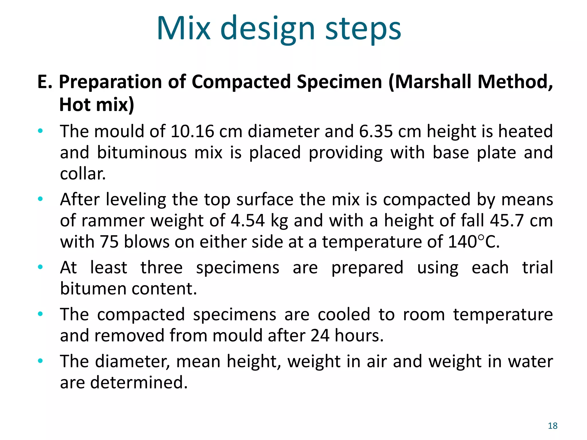 Mix design steps
E. Preparation of Compacted Specimen (Marshall Method,
Hot mix)
• The mould of 10.16 cm diameter and 6.35 cm height is heated
and bituminous mix is placed providing with base plate and
collar.
• After leveling the top surface the mix is compacted by means
of rammer weight of 4.54 kg and with a height of fall 45.7 cm
with 75 blows on either side at a temperature of 140°C.
• At least three specimens are prepared using each trial
bitumen content.
• The compacted specimens are cooled to room temperature
and removed from mould after 24 hours.
• The diameter, mean height, weight in air and weight in water
are determined.
18
 