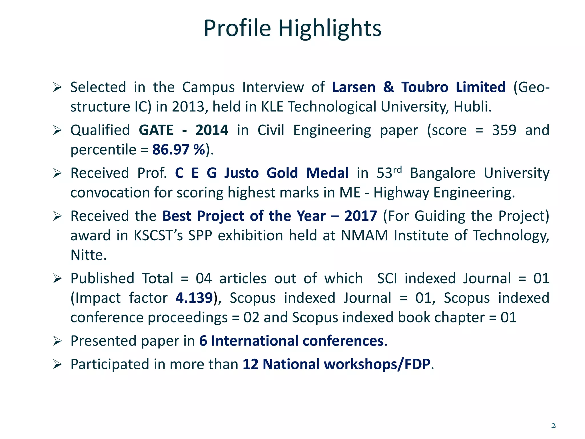 Profile Highlights
 Selected in the Campus Interview of Larsen & Toubro Limited (Geo-
structure IC) in 2013, held in KLE Technological University, Hubli.
 Qualified GATE - 2014 in Civil Engineering paper (score = 359 and
percentile = 86.97 %).
 Received Prof. C E G Justo Gold Medal in 53rd Bangalore University
convocation for scoring highest marks in ME - Highway Engineering.
 Received the Best Project of the Year – 2017 (For Guiding the Project)
award in KSCST’s SPP exhibition held at NMAM Institute of Technology,
Nitte.
 Published Total = 04 articles out of which SCI indexed Journal = 01
(Impact factor 4.139), Scopus indexed Journal = 01, Scopus indexed
conference proceedings = 02 and Scopus indexed book chapter = 01
 Presented paper in 6 International conferences.
 Participated in more than 12 National workshops/FDP.
2
 