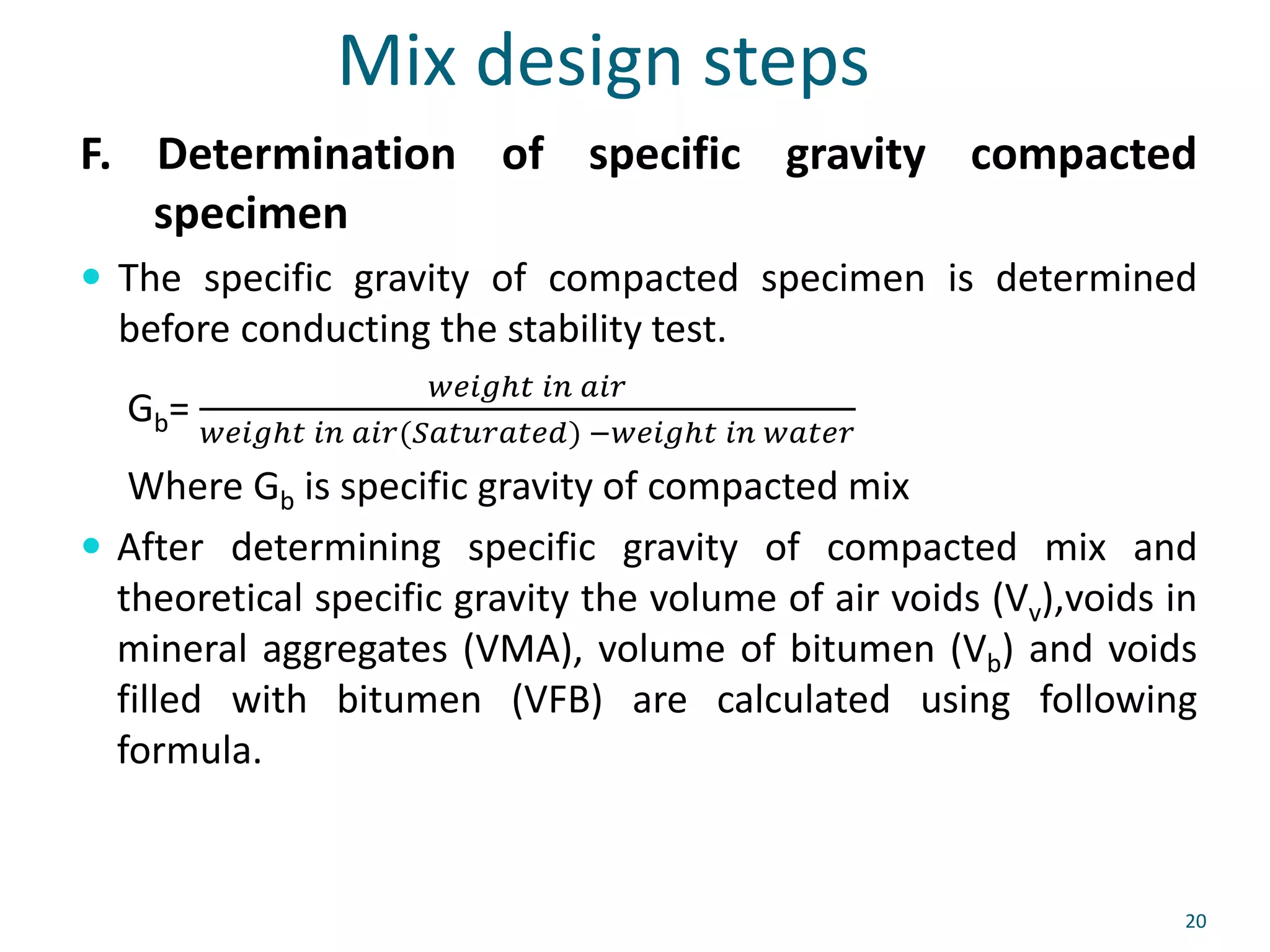 Mix design steps
F. Determination of specific gravity compacted
specimen
 The specific gravity of compacted specimen is determined
before conducting the stability test.
Gb=
𝑤𝑒𝑖𝑔ℎ𝑡 𝑖𝑛 𝑎𝑖𝑟
𝑤𝑒𝑖𝑔ℎ𝑡 𝑖𝑛 𝑎𝑖𝑟(𝑆𝑎𝑡𝑢𝑟𝑎𝑡𝑒𝑑) −𝑤𝑒𝑖𝑔ℎ𝑡 𝑖𝑛 𝑤𝑎𝑡𝑒𝑟
Where Gb is specific gravity of compacted mix
 After determining specific gravity of compacted mix and
theoretical specific gravity the volume of air voids (Vv),voids in
mineral aggregates (VMA), volume of bitumen (Vb) and voids
filled with bitumen (VFB) are calculated using following
formula.
20
 