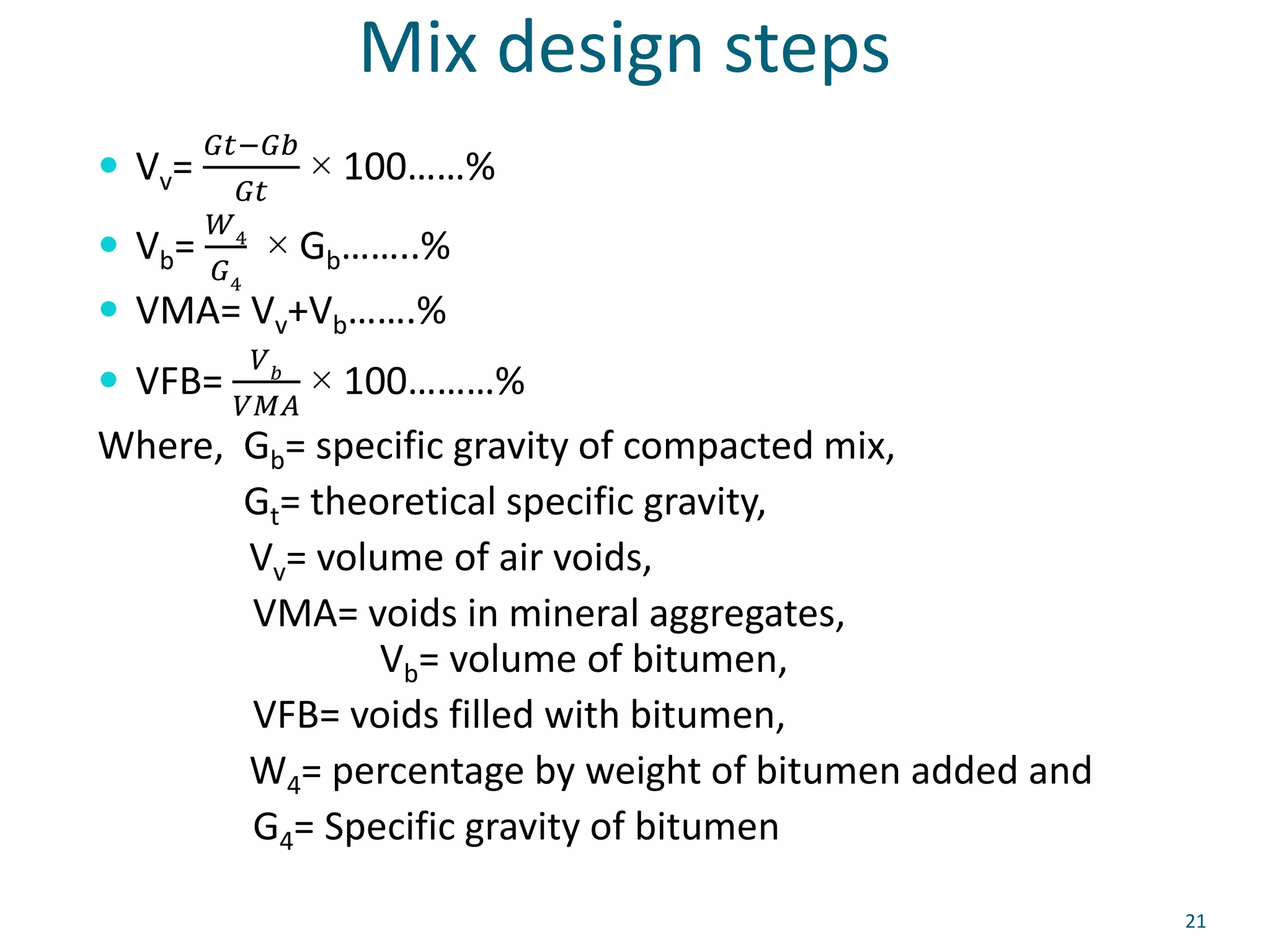 Mix design steps
 Vv=
𝐺𝑡−𝐺𝑏
𝐺𝑡
× 100……%
 Vb=
𝑊4
𝐺4
× Gb……..%
 VMA= Vv+Vb…….%
 VFB=
𝑉𝑏
𝑉𝑀𝐴
× 100………%
Where, Gb= specific gravity of compacted mix,
Gt= theoretical specific gravity,
Vv= volume of air voids,
VMA= voids in mineral aggregates,
Vb= volume of bitumen,
VFB= voids filled with bitumen,
W4= percentage by weight of bitumen added and
G4= Specific gravity of bitumen
21
 
