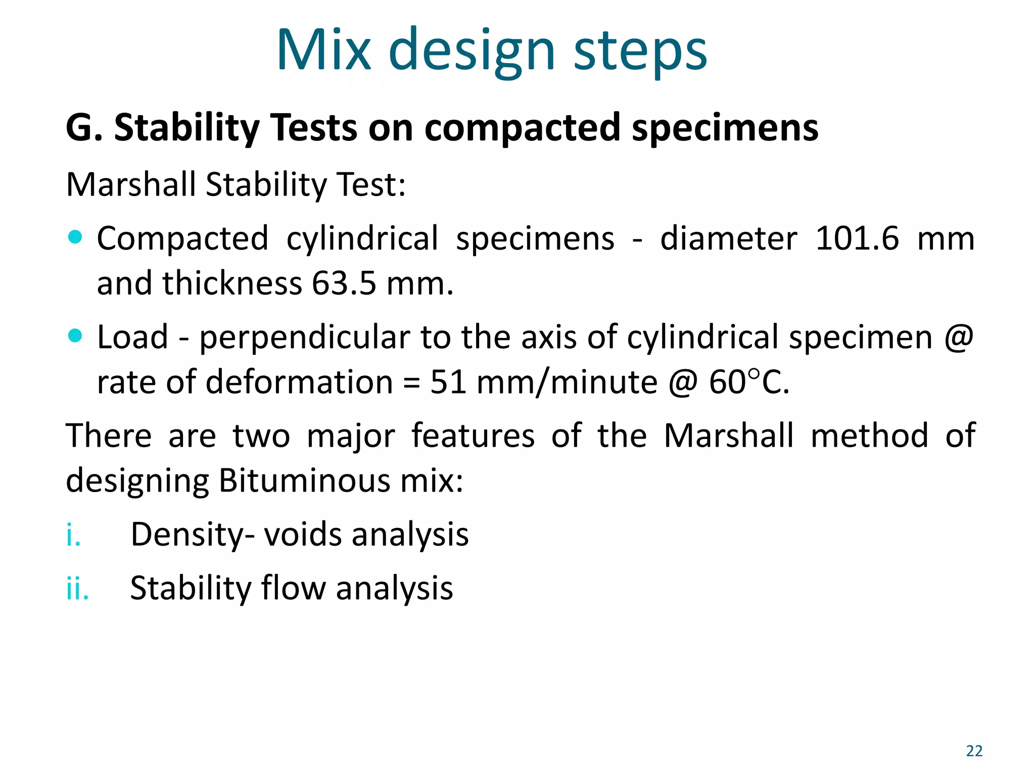 Mix design steps
G. Stability Tests on compacted specimens
Marshall Stability Test:
 Compacted cylindrical specimens - diameter 101.6 mm
and thickness 63.5 mm.
 Load - perpendicular to the axis of cylindrical specimen @
rate of deformation = 51 mm/minute @ 60°C.
There are two major features of the Marshall method of
designing Bituminous mix:
i. Density- voids analysis
ii. Stability flow analysis
22
 
