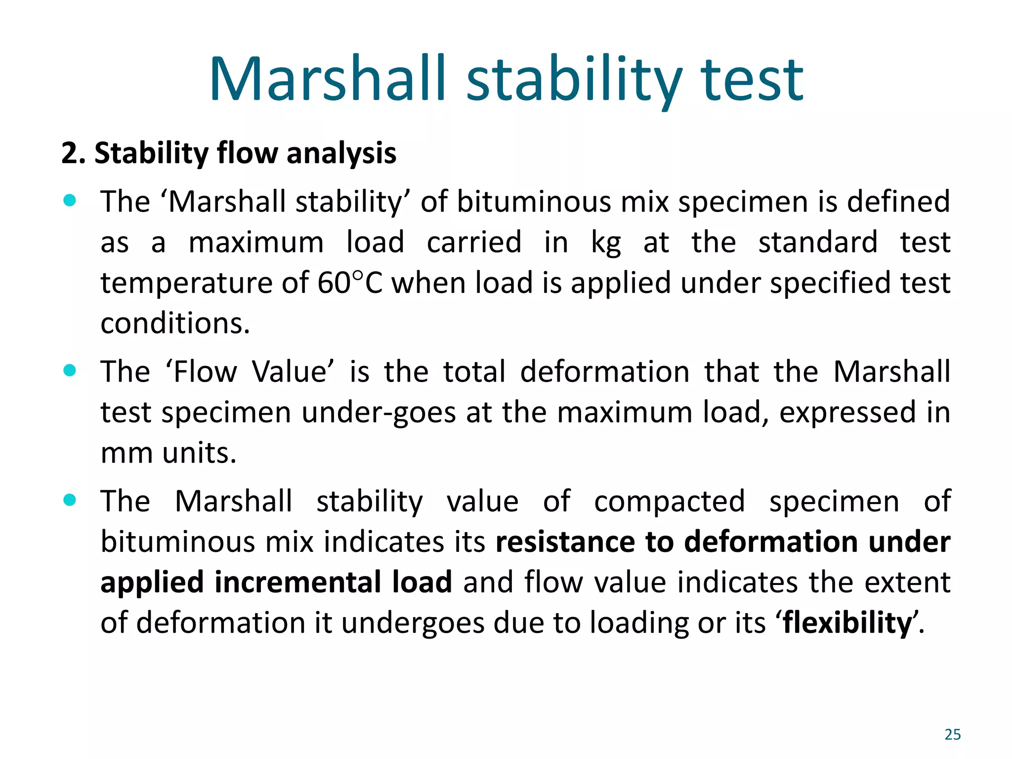Marshall stability test
2. Stability flow analysis
 The ‘Marshall stability’ of bituminous mix specimen is defined
as a maximum load carried in kg at the standard test
temperature of 60°C when load is applied under specified test
conditions.
 The ‘Flow Value’ is the total deformation that the Marshall
test specimen under-goes at the maximum load, expressed in
mm units.
 The Marshall stability value of compacted specimen of
bituminous mix indicates its resistance to deformation under
applied incremental load and flow value indicates the extent
of deformation it undergoes due to loading or its ‘flexibility’.
25
 