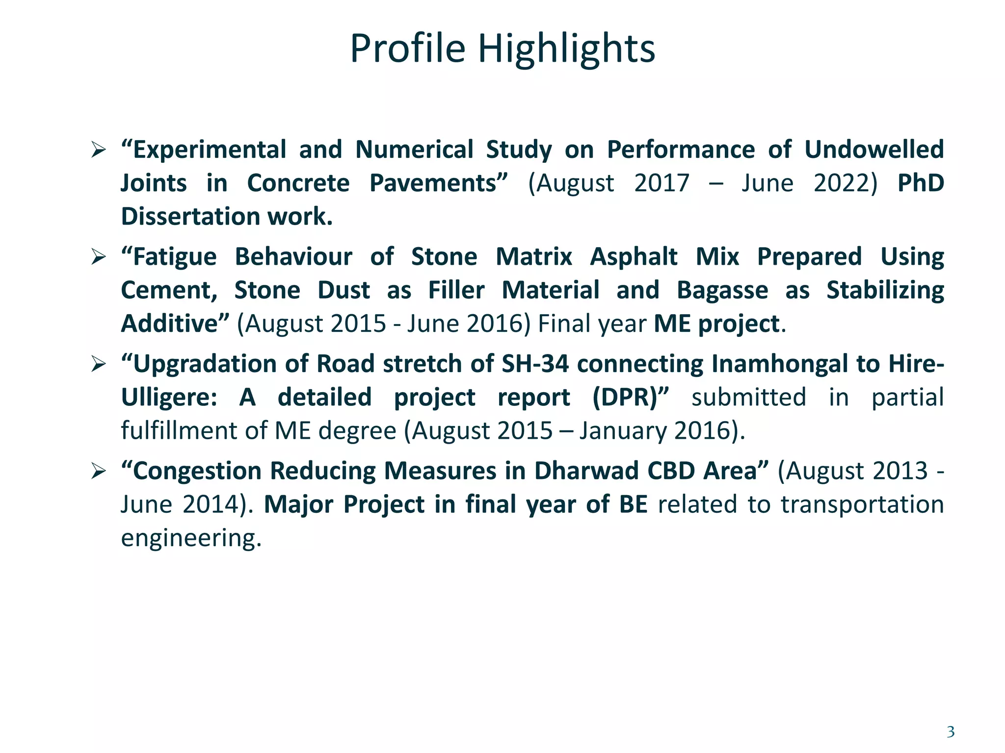 Profile Highlights
 “Experimental and Numerical Study on Performance of Undowelled
Joints in Concrete Pavements” (August 2017 – June 2022) PhD
Dissertation work.
 “Fatigue Behaviour of Stone Matrix Asphalt Mix Prepared Using
Cement, Stone Dust as Filler Material and Bagasse as Stabilizing
Additive” (August 2015 - June 2016) Final year ME project.
 “Upgradation of Road stretch of SH-34 connecting Inamhongal to Hire-
Ulligere: A detailed project report (DPR)” submitted in partial
fulfillment of ME degree (August 2015 – January 2016).
 “Congestion Reducing Measures in Dharwad CBD Area” (August 2013 -
June 2014). Major Project in final year of BE related to transportation
engineering.
3
 