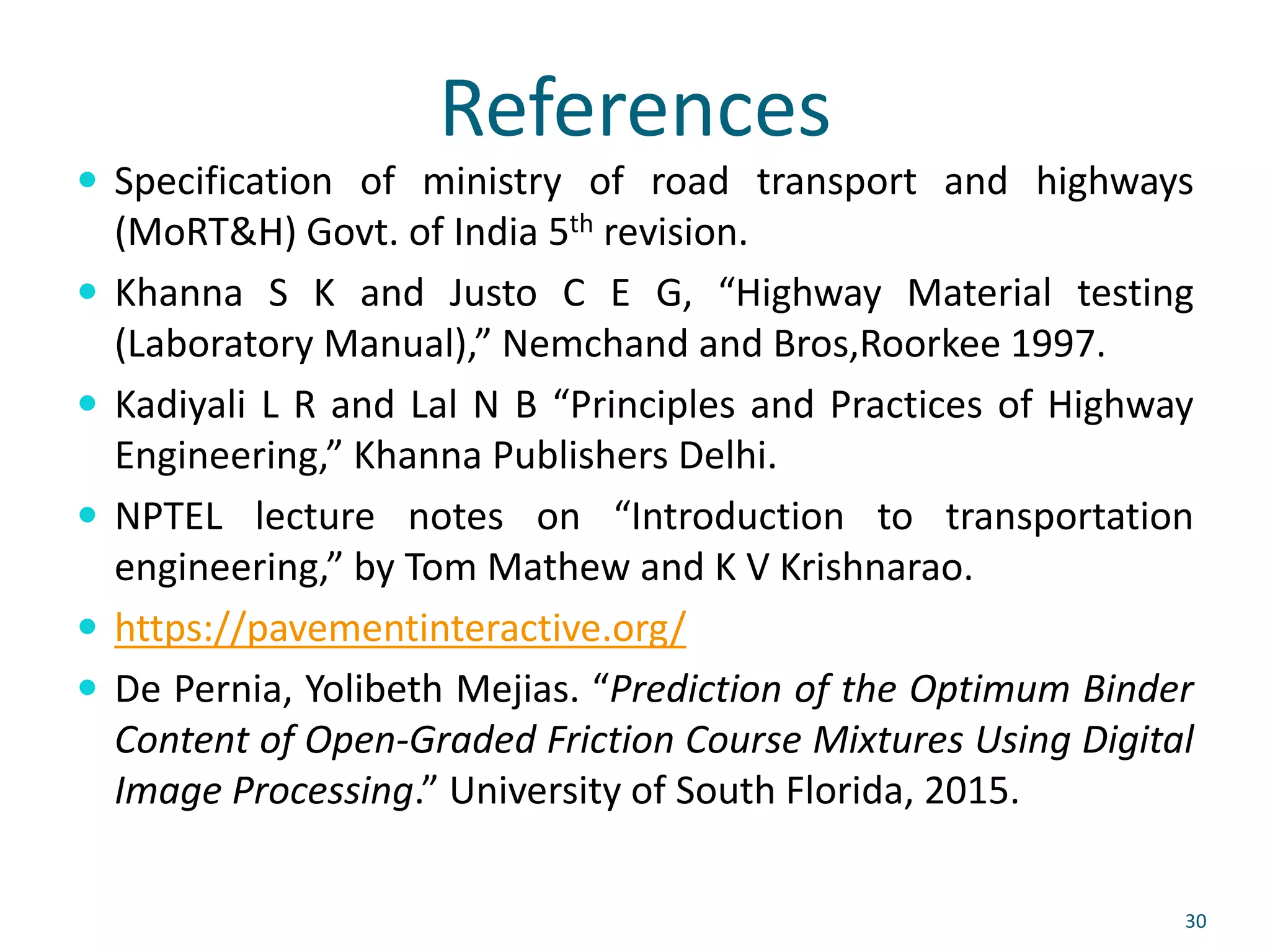 References
 Specification of ministry of road transport and highways
(MoRT&H) Govt. of India 5th revision.
 Khanna S K and Justo C E G, “Highway Material testing
(Laboratory Manual),” Nemchand and Bros,Roorkee 1997.
 Kadiyali L R and Lal N B “Principles and Practices of Highway
Engineering,” Khanna Publishers Delhi.
 NPTEL lecture notes on “Introduction to transportation
engineering,” by Tom Mathew and K V Krishnarao.
 https://pavementinteractive.org/
 De Pernia, Yolibeth Mejias. “Prediction of the Optimum Binder
Content of Open-Graded Friction Course Mixtures Using Digital
Image Processing.” University of South Florida, 2015.
30
 
