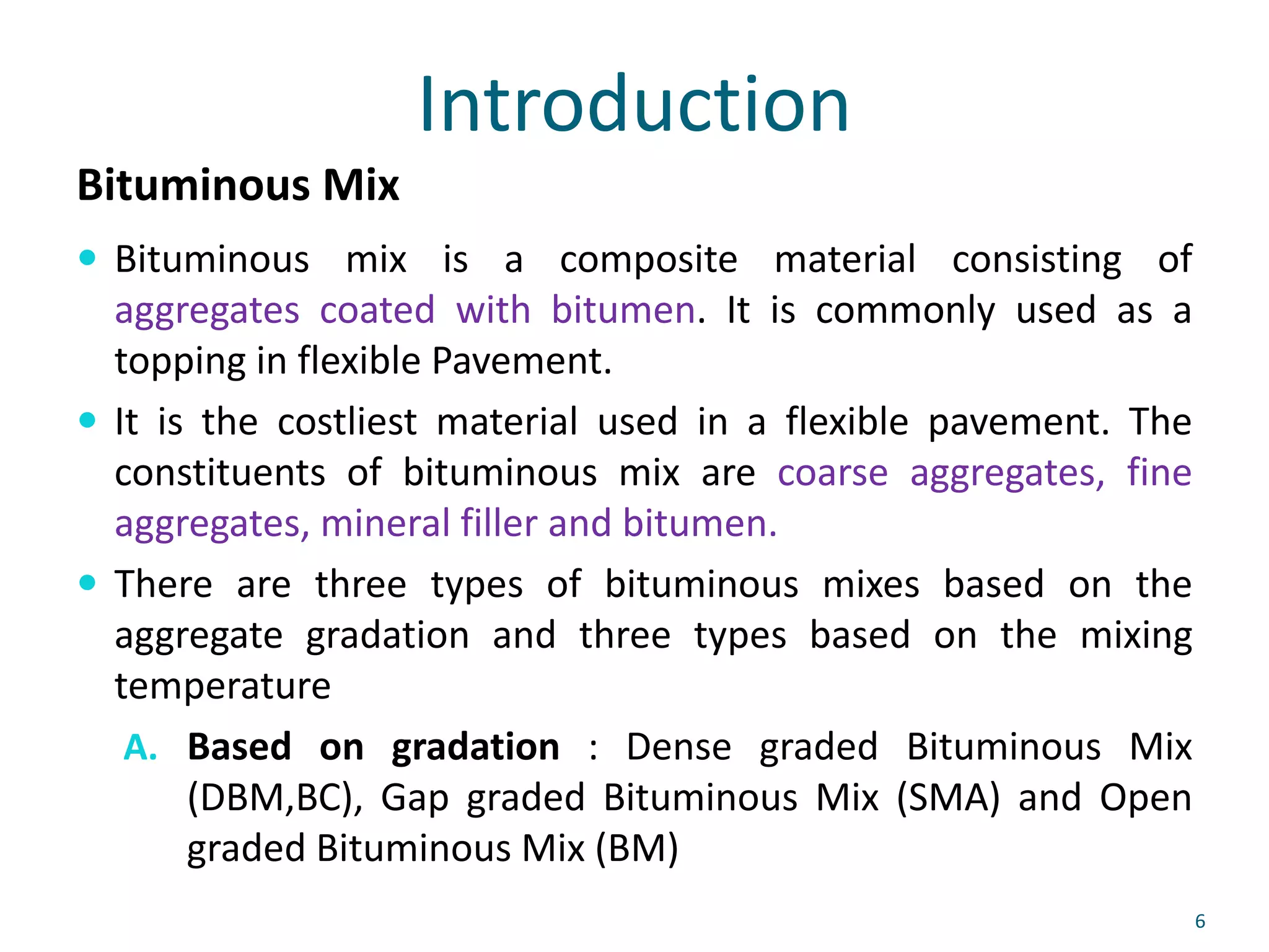 Introduction
Bituminous Mix
 Bituminous mix is a composite material consisting of
aggregates coated with bitumen. It is commonly used as a
topping in flexible Pavement.
 It is the costliest material used in a flexible pavement. The
constituents of bituminous mix are coarse aggregates, fine
aggregates, mineral filler and bitumen.
 There are three types of bituminous mixes based on the
aggregate gradation and three types based on the mixing
temperature
A. Based on gradation : Dense graded Bituminous Mix
(DBM,BC), Gap graded Bituminous Mix (SMA) and Open
graded Bituminous Mix (BM)
6
 