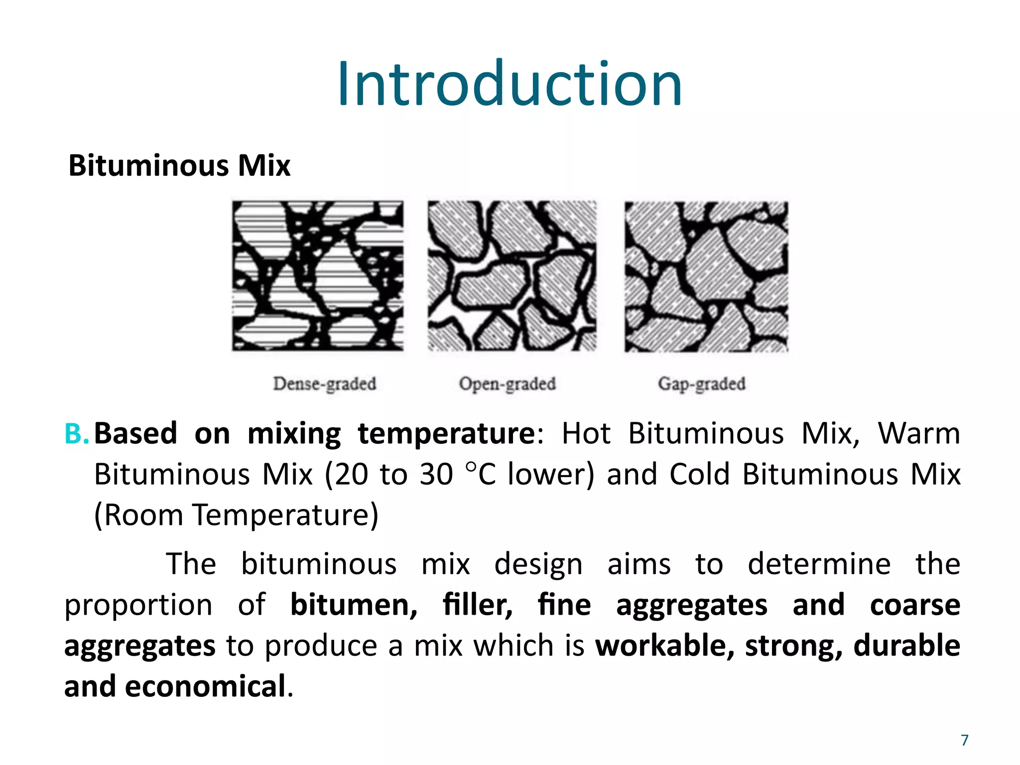 Introduction
B.Based on mixing temperature: Hot Bituminous Mix, Warm
Bituminous Mix (20 to 30 °C lower) and Cold Bituminous Mix
(Room Temperature)
The bituminous mix design aims to determine the
proportion of bitumen, ﬁller, ﬁne aggregates and coarse
aggregates to produce a mix which is workable, strong, durable
and economical.
7
Bituminous Mix
 