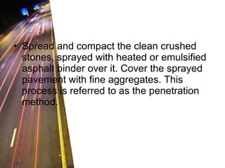 Spread and compact the clean crushed stones, sprayed with heated or emulsified asphalt binder over it. Cover the sprayed pavement with fine aggregates. This process is referred to as the penetration method. 