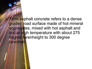 Term asphalt concrete refers to a dense graded road surface made of hot mineral aggregates, mixed with hot asphalt and laid at high temperature with about 275 degree farenheight to 300 degree farenheit. 