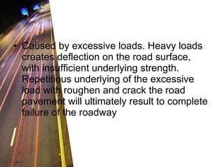 Caused by excessive loads. Heavy loads creates deflection on the road surface, with insufficient underlying strength. Repetitious underlying of the excessive load with roughen and crack the road pavement will ultimately result to complete failure of the roadway 