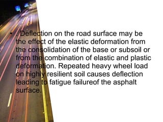 . Deflection on the road surface may be the effect of the elastic deformation from the consolidation of the base or subsoil or from the combination of elastic and plastic deformation. Repeated heavy wheel load on highly resilient soil causes deflection leading to fatigue failureof the asphalt surface.  