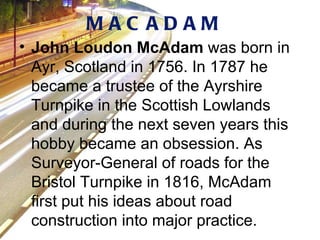 John Loudon McAdam  was born in Ayr, Scotland in 1756. In 1787 he became a trustee of the Ayrshire Turnpike in the Scottish Lowlands and during the next seven years this hobby became an obsession. As Surveyor-General of roads for the Bristol Turnpike in 1816, McAdam first put his ideas about road construction into major practice.  MACADAM 
