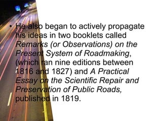 He also began to actively propagate his ideas in two booklets called  Remarks (or Observations) on the Present System of Roadmaking , (which ran nine editions between 1816 and 1827) and  A Practical Essay on the Scientific Repair and Preservation of Public Roads,  published in 1819.  