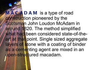 MACADAM   is a type of road construction pioneered by the Scotsman John Loudon McAdam in around 1820. The method simplified what had been considered state-of-the-art at that point. Single sized aggregate layers of stone with a coating of binder as a cementing agent are mixed in an open-structured macadam.   