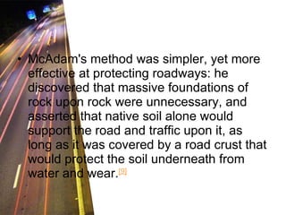 McAdam's method was simpler, yet more effective at protecting roadways: he discovered that massive foundations of rock upon rock were unnecessary, and asserted that native soil alone would support the road and traffic upon it, as long as it was covered by a road crust that would protect the soil underneath from water and wear. [9] 