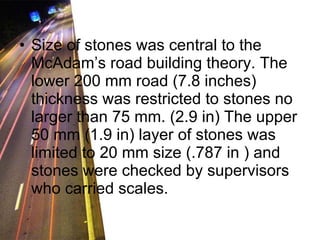 Size of stones was central to the McAdam’s road building theory. The lower 200 mm road (7.8 inches) thickness was restricted to stones no larger than 75 mm. (2.9 in) The upper 50 mm (1.9 in) layer of stones was limited to 20 mm size (.787 in ) and stones were checked by supervisors who carried scales.  