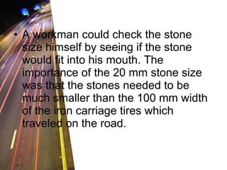 A workman could check the stone size himself by seeing if the stone would fit into his mouth. The importance of the 20 mm stone size was that the stones needed to be much smaller than the 100 mm width of the iron carriage tires which traveled on the road. 