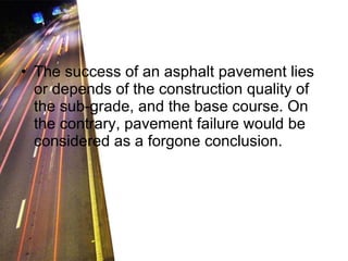 The success of an asphalt pavement lies or depends of the construction quality of the sub-grade, and the base course. On the contrary, pavement failure would be considered as a forgone conclusion. 