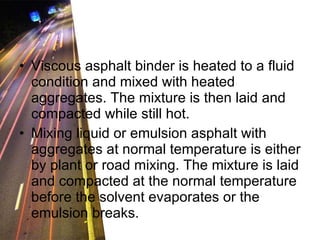 Viscous asphalt binder is heated to a fluid condition and mixed with heated aggregates. The mixture is then laid and compacted while still hot. Mixing liquid or emulsion asphalt with aggregates at normal temperature is either by plant or road mixing. The mixture is laid and compacted at the normal temperature before the solvent evaporates or the emulsion breaks. 