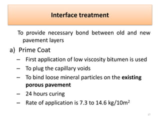 Interface treatment
To provide necessary bond between old and new
pavement layers
a) Prime Coat
– First application of low viscosity bitumen is used
– To plug the capillary voids
– To bind loose mineral particles on the existing
porous pavement
– 24 hours curing
– Rate of application is 7.3 to 14.6 kg/10m2
17
 