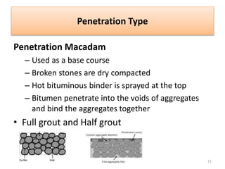 Penetration Type
Penetration Macadam
– Used as a base course
– Broken stones are dry compacted
– Hot bituminous binder is sprayed at the top
– Bitumen penetrate into the voids of aggregates
and bind the aggregates together
• Full grout and Half grout
21
 