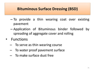 Bituminous Surface Dressing (BSD)
– To provide a thin wearing coat over existing
pavement
– Application of Bituminous binder followed by
spreading of aggregate cover and rolling
• Functions
– To serve as thin wearing course
– To water proof pavement surface
– To make surface dust free
31
 