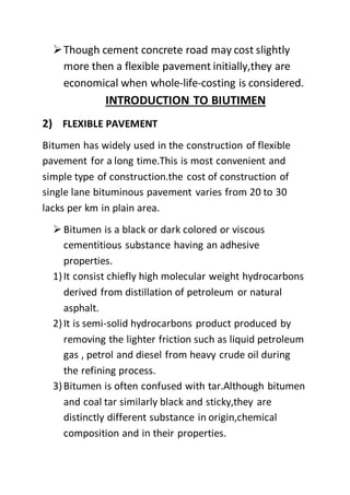 Though cement concrete road may cost slightly
more then a flexible pavement initially,they are
economical when whole-life-costing is considered.
INTRODUCTION TO BIUTIMEN
2) FLEXIBLE PAVEMENT
Bitumen has widely used in the construction of flexible
pavement for a long time.This is most convenient and
simple type of construction.the cost of construction of
single lane bituminous pavement varies from 20 to 30
lacks per km in plain area.
 Bitumen is a black or dark colored or viscous
cementitious substance having an adhesive
properties.
1)It consist chiefly high molecular weight hydrocarbons
derived from distillation of petroleum or natural
asphalt.
2)It is semi-solid hydrocarbons product produced by
removing the lighter friction such as liquid petroleum
gas , petrol and diesel from heavy crude oil during
the refining process.
3)Bitumen is often confused with tar.Although bitumen
and coal tar similarly black and sticky,they are
distinctly different substance in origin,chemical
composition and in their properties.
 