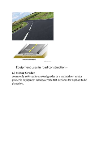 Equipment uses in road construction:-
1.) Motor Grader
commonly referred to as road grader or a maintainer, motor
grader is equipment used to create flat surfaces for asphalt to be
placed on.
 