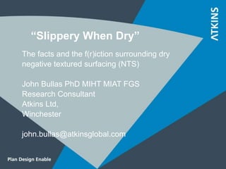 “Slippery When Dry”
The facts and the f(r)iction surrounding dry
negative textured surfacing (NTS)
John Bullas PhD MIHT MIAT FGS
Research Consultant
Atkins Ltd,
Winchester
john.bullas@atkinsglobal.com
 