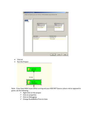  Click ok
 Run the Project
Note: if you have 64bit issues while running and your ADO NET Source colours red as opposed to
green, do the following :
 Right Click on the project
 Click on properties
 Click on Debugging
 Change Run64BitRunTime to False
 