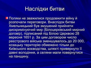 Наслідки битвиНаслідки битви
Поляки не зважилися продовжити війну йПоляки не зважилися продовжити війну й
розпочали переговори. Внаслідок битвирозпочали переговори. Внаслідок битви
Хмельницький був змушений прийнятиХмельницький був змушений прийняти
дискримінуючий мир (Білоцерківський мирнийдискримінуючий мир (Білоцерківський мирний
договір), підписаний під Білою Церквою 28договір), підписаний під Білою Церквою 28
вересня 1651 р. За цим договором числовересня 1651 р. За цим договором число
реєстрового війська зменшувалось до 20 000,реєстрового війська зменшувалось до 20 000,
козацьку територію обмежено тільки докозацьку територію обмежено тільки до
Київського воєводства, шляхті привернуто їїКиївського воєводства, шляхті привернуто її
давні володіння, а селяни мали повернутисядавні володіння, а селяни мали повернутися
на панщину.на панщину.
 