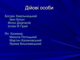 Дійові особиДійові особи
БогданБогдан ХмельницькийХмельницький
ІванІван БогунБогун
ФФіілонлон ДжалалійДжалалій
ІсламІслам IIIIII ҐірейҐірей
Ян КазимирЯн Казимир
МиколаМикола ПотоцькийПотоцький
МартинМартин КалиновськийКалиновський
ЯремаЯрема ВишневецькийВишневецький
 