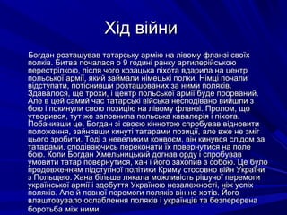 Хід війниХід війни
Богдан розташував татарську армію на лівому фланзі своїхБогдан розташував татарську армію на лівому фланзі своїх
полків. Битва почалася о 9 годині ранку артилерійськоюполків. Битва почалася о 9 годині ранку артилерійською
перестрілкою, після чого козацька піхота вдарила на центрперестрілкою, після чого козацька піхота вдарила на центр
польської армії, який займали німецькі полки. Німці почалипольської армії, який займали німецькі полки. Німці почали
відступати, потіснивши розташованих за ними поляків.відступати, потіснивши розташованих за ними поляків.
Здавалося, ще трохи, і центр польської армії буде прорваний.Здавалося, ще трохи, і центр польської армії буде прорваний.
Але в цей самий час татарські війська несподівано вийшли зАле в цей самий час татарські війська несподівано вийшли з
бою і покинули свою позицію на лівому фланзі. Пролом, щобою і покинули свою позицію на лівому фланзі. Пролом, що
утворився, тут же заповнила польська кавалерія і піхота.утворився, тут же заповнила польська кавалерія і піхота.
Побачивши це, Богдан зі своєю кіннотою спробував відновитиПобачивши це, Богдан зі своєю кіннотою спробував відновити
положення, зайнявши кинуті татарами позиції, але вже не змігположення, зайнявши кинуті татарами позиції, але вже не зміг
цього зробити. Тоді з невеликим конвоєм, він кинувся слідом зацього зробити. Тоді з невеликим конвоєм, він кинувся слідом за
татарами, сподіваючись переконати їх повернутися на полетатарами, сподіваючись переконати їх повернутися на поле
бою. Коли Богдан Хмельницький догнав орду і спробувавбою. Коли Богдан Хмельницький догнав орду і спробував
умовити татар повернутися, хан і його захопив з собою. Це булоумовити татар повернутися, хан і його захопив з собою. Це було
продовженням підступної політики Криму стосовно війн Українипродовженням підступної політики Криму стосовно війн України
з Польщею. Хана більше лякала можливість рішучої перемогиз Польщею. Хана більше лякала можливість рішучої перемоги
української армії і здобуття Україною незалежності, ніж успіхукраїнської армії і здобуття Україною незалежності, ніж успіх
поляків. Але й повної перемоги поляків він не хотів. Йогополяків. Але й повної перемоги поляків він не хотів. Його
влаштовувало ослаблення поляків і українців та безперервнавлаштовувало ослаблення поляків і українців та безперервна
боротьбаборотьба між ними.між ними.
 