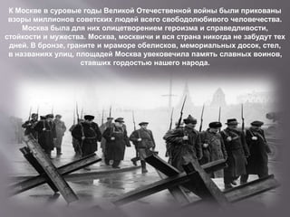 К Москве в суровые годы Великой Отечественной войны были прикованы
взоры миллионов советских людей всего свободолюбивого человечества.
Москва была для них олицетворением героизма и справедливости,
стойкости и мужества. Москва, москвичи и вся страна никогда не забудут тех
дней. В бронзе, граните и мраморе обелисков, мемориальных досок, стел,
в названиях улиц, площадей Москва увековечила память славных воинов,
ставших гордостью нашего народа.
 