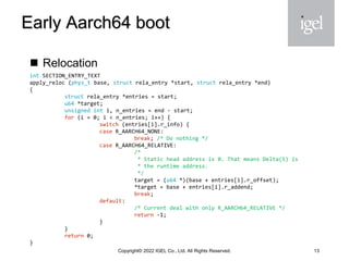Early Aarch64 boot
◼ Relocation
13
Copyright© 2022 IGEL Co., Ltd. All Rights Reserved.
int SECTION_ENTRY_TEXT
apply_reloc (phys_t base, struct rela_entry *start, struct rela_entry *end)
{
struct rela_entry *entries = start;
u64 *target;
unsigned int i, n_entries = end - start;
for (i = 0; i < n_entries; i++) {
switch (entries[i].r_info) {
case R_AARCH64_NONE:
break; /* Do nothing */
case R_AARCH64_RELATIVE:
/*
* Static head address is 0. That means Delta(S) is
* the runtime address.
*/
target = (u64 *)(base + entries[i].r_offset);
*target = base + entries[i].r_addend;
break;
default:
/* Current deal with only R_AARCH64_RELATIVE */
return -1;
}
}
return 0;
}
 