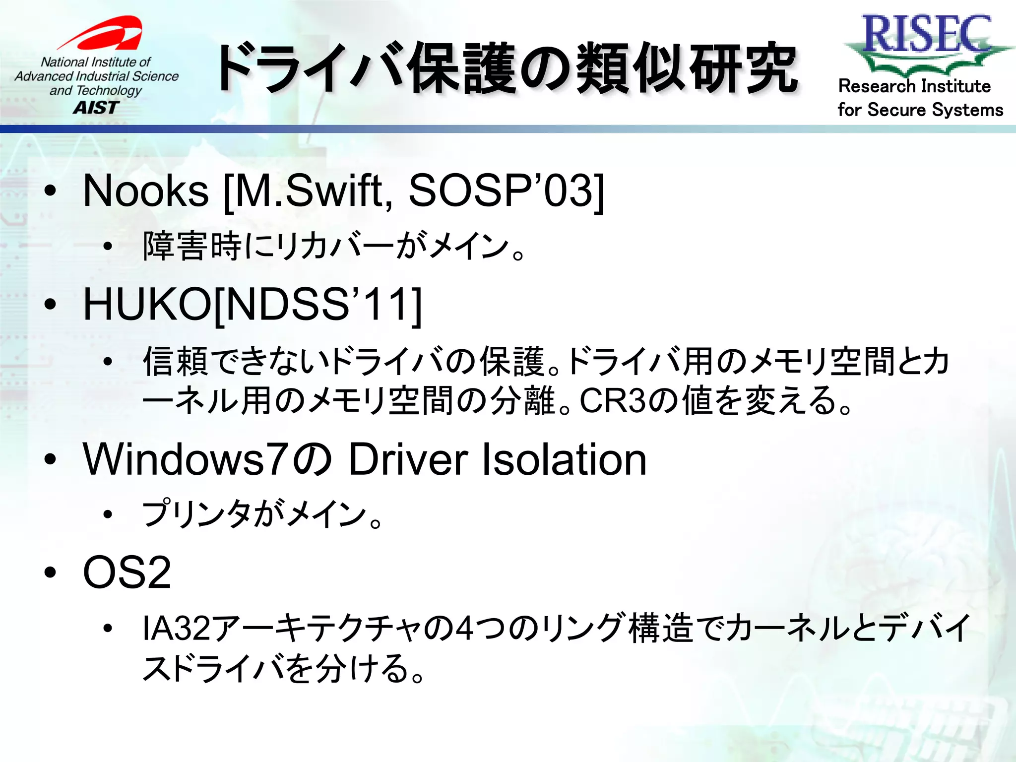 ドライバ保護の類似研究            Research Institute
                               for Secure Systems



• Nooks [M.Swift, SOSP’03]
  • 障害時にリカバーがメイン。
• HUKO[NDSS’11]
  • 信頼できないドライバの保護。ドライバ用のメモリ空間とカ
    ーネル用のメモリ空間の分離。CR3の値を変える。
• Windows7の Driver Isolation
  • プリンタがメイン。
• OS2
  • IA32アーキテクチャの4つのリング構造でカーネルとデバイ
    スドライバを分ける。
 
