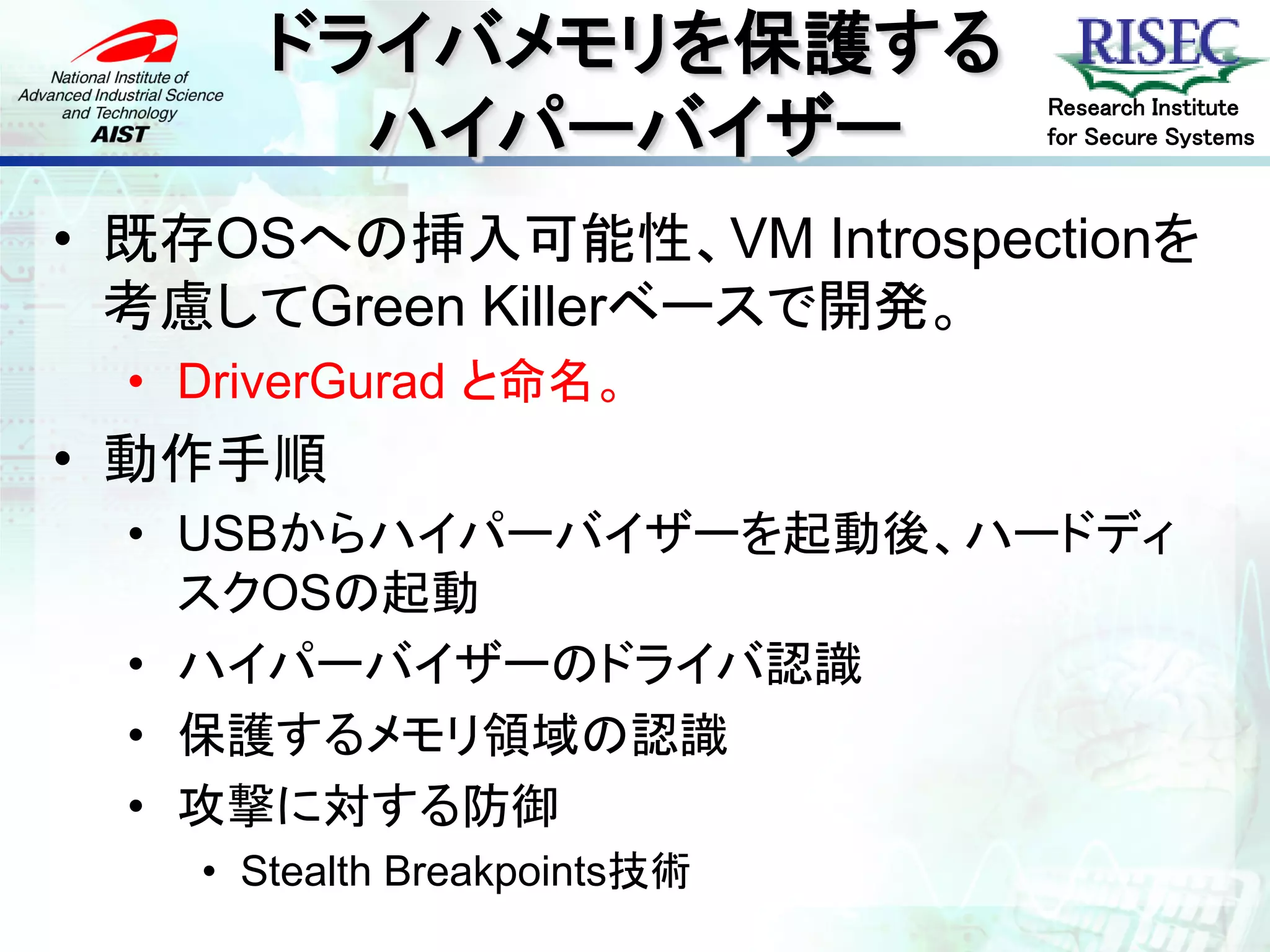 ドライバメモリを保護する
         ハイパーバイザー
                              Research Institute
                              for Secure Systems



• 既存OSへの挿入可能性、VM Introspectionを
  考慮してGreen Killerベースで開発。
  • DriverGurad と命名。
• 動作手順
  • USBからハイパーバイザーを起動後、ハードディ
    スクOSの起動
  • ハイパーバイザーのドライバ認識
  • 保護するメモリ領域の認識
  • 攻撃に対する防御
    • Stealth Breakpoints技術
 