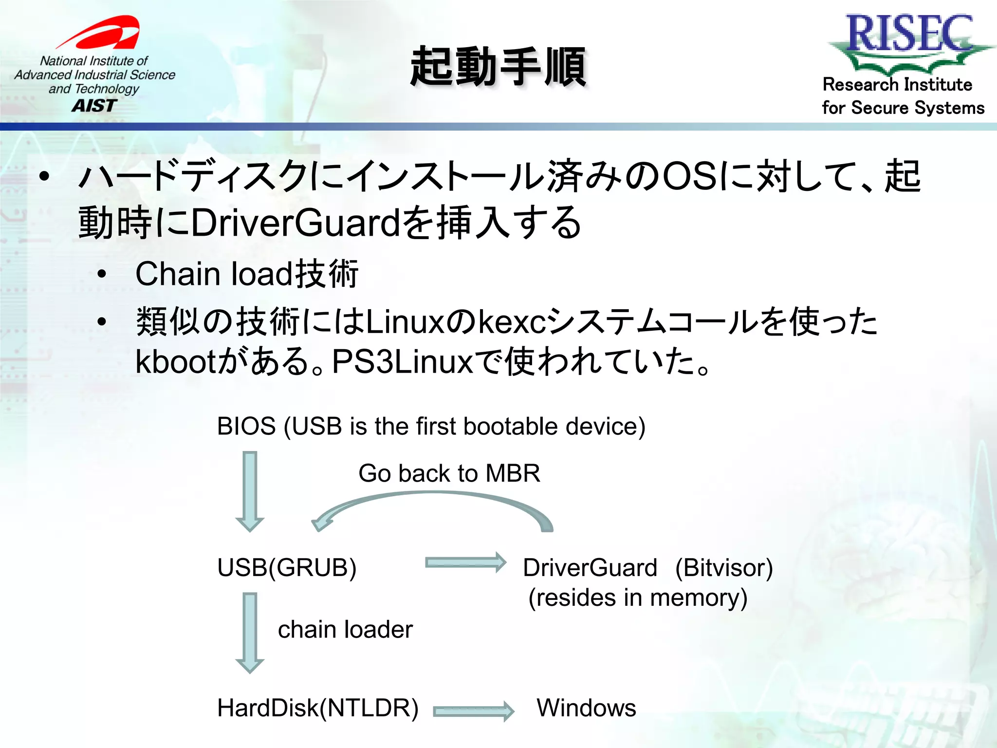 起動手順                               Research Institute
                                                         for Secure Systems


• ハードディスクにインストール済みのOSに対して、起
  動時にDriverGuardを挿入する
 • Chain load技術
 • 類似の技術にはLinuxのkexcシステムコールを使った
   kbootがある。PS3Linuxで使われていた。
     BIOS (USB is the first bootable device)
                 Go back to MBR


     USB(GRUB)                  DriverGuard (Bitvisor)
                                (resides in memory)
          chain loader


     HardDisk(NTLDR)              Windows
 