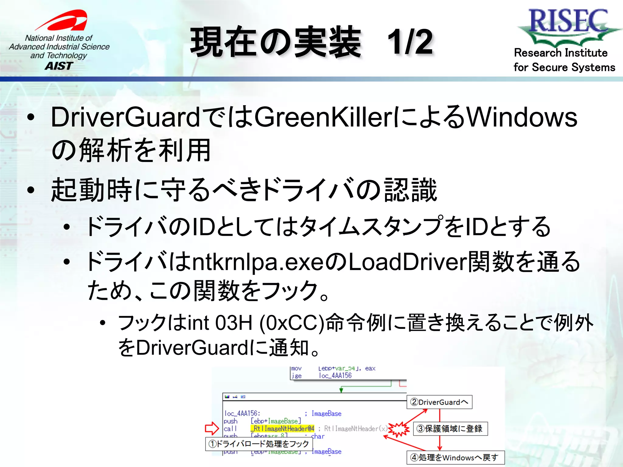 現在の実装 1/2             Research Institute
                                for Secure Systems



• DriverGuardではGreenKillerによるWindows
  の解析を利用
• 起動時に守るべきドライバの認識
  • ドライバのIDとしてはタイムスタンプをIDとする
  • ドライバはntkrnlpa.exeのLoadDriver関数を通る
    ため、この関数をフック。
    • フックはint 03H (0xCC)命令例に置き換えることで例外
      をDriverGuardに通知。
 