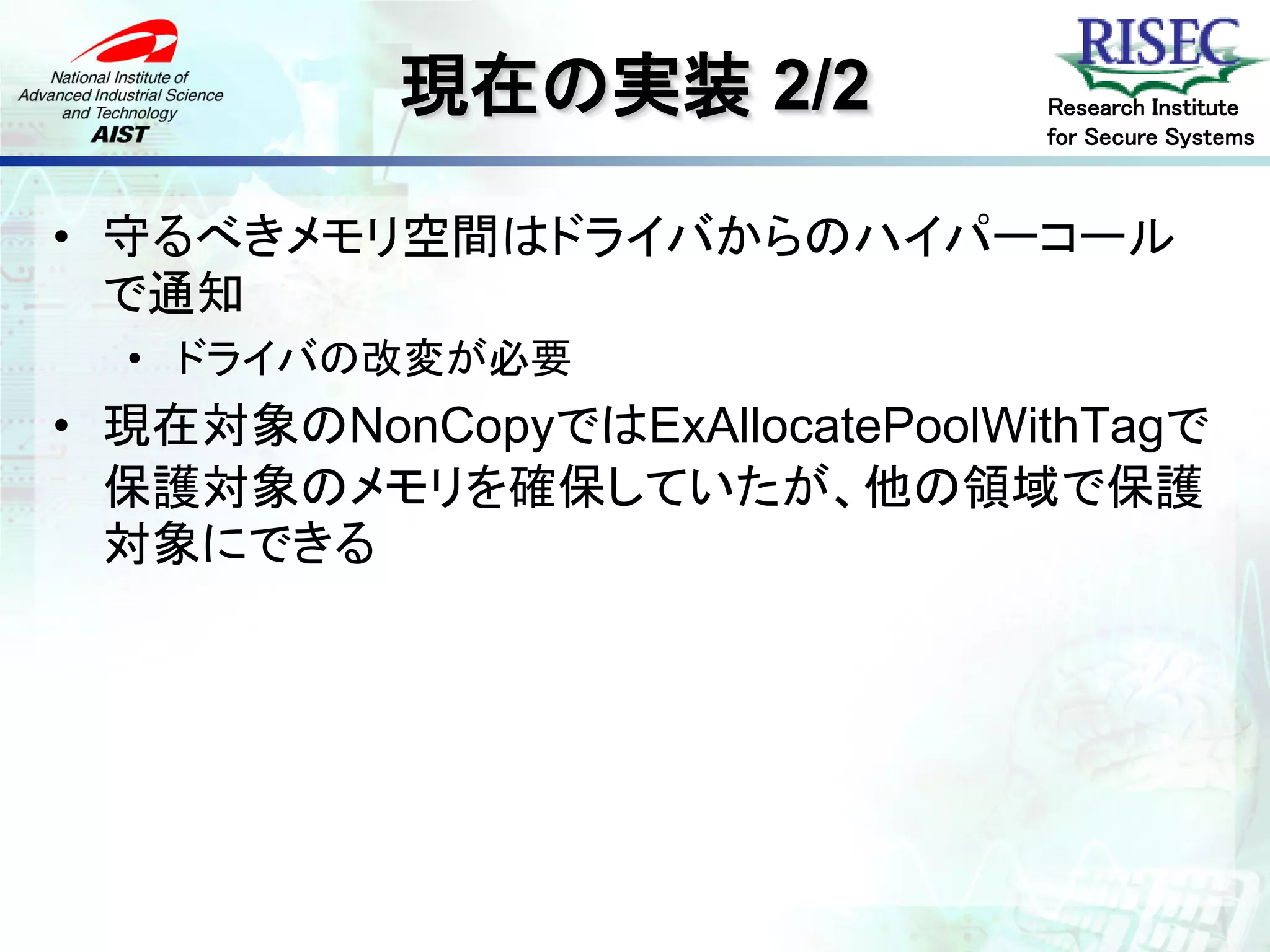 現在の実装 2/2            Research Institute
                                for Secure Systems



• 守るべきメモリ空間はドライバからのハイパーコール
  で通知
  • ドライバの改変が必要
• 現在対象のNonCopyではExAllocatePoolWithTagで
  保護対象のメモリを確保していたが、他の領域で保護
  対象にできる
 