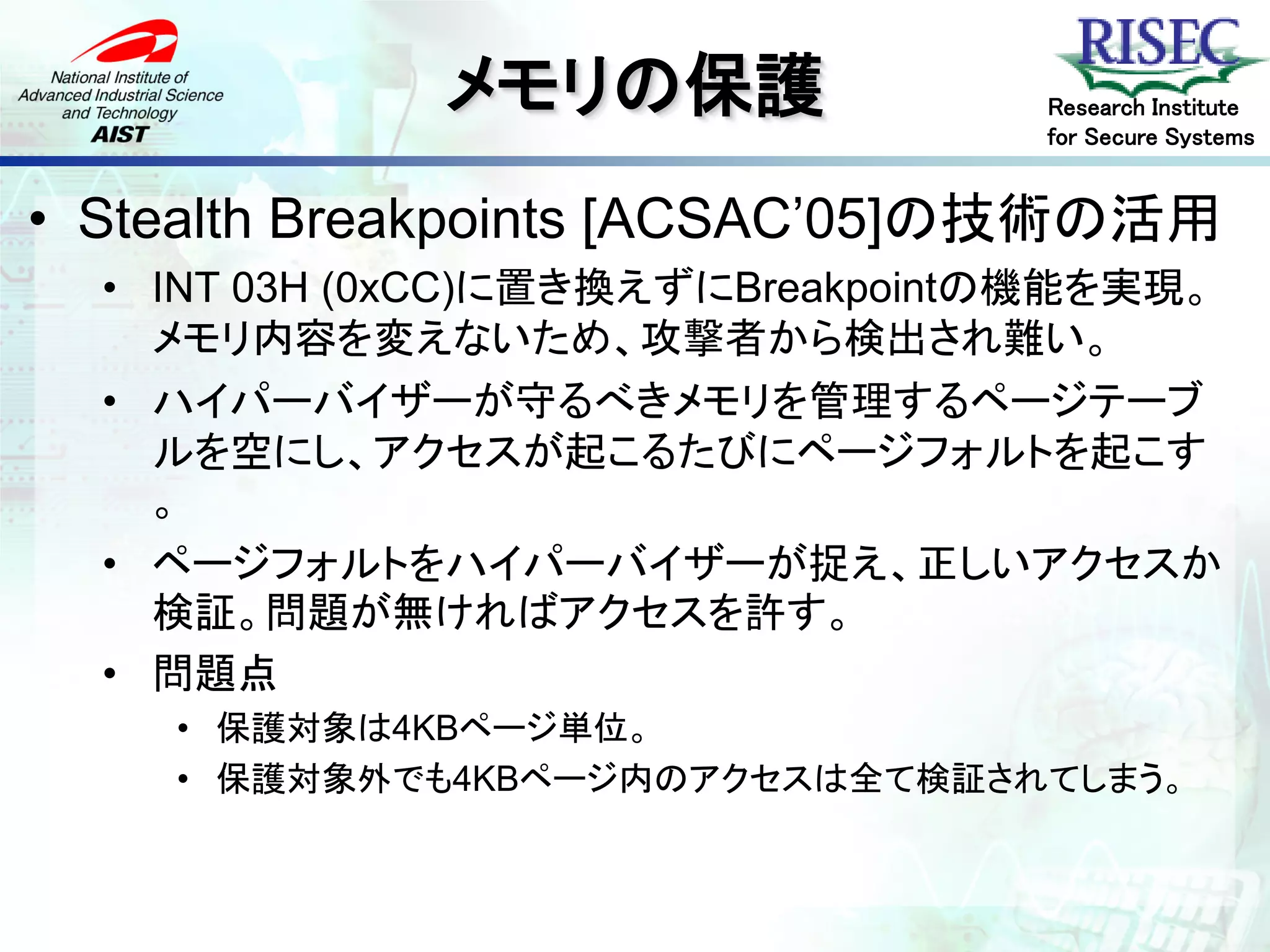 メモリの保護               Research Institute
                                   for Secure Systems


• Stealth Breakpoints [ACSAC’05]の技術の活用
  • INT 03H (0xCC)に置き換えずにBreakpointの機能を実現。
    メモリ内容を変えないため、攻撃者から検出され難い。
  • ハイパーバイザーが守るべきメモリを管理するページテーブ
    ルを空にし、アクセスが起こるたびにページフォルトを起こす
    。
  • ページフォルトをハイパーバイザーが捉え、正しいアクセスか
    検証。問題が無ければアクセスを許す。
  • 問題点
    • 保護対象は4KBページ単位。
    • 保護対象外でも4KBページ内のアクセスは全て検証されてしまう。
 