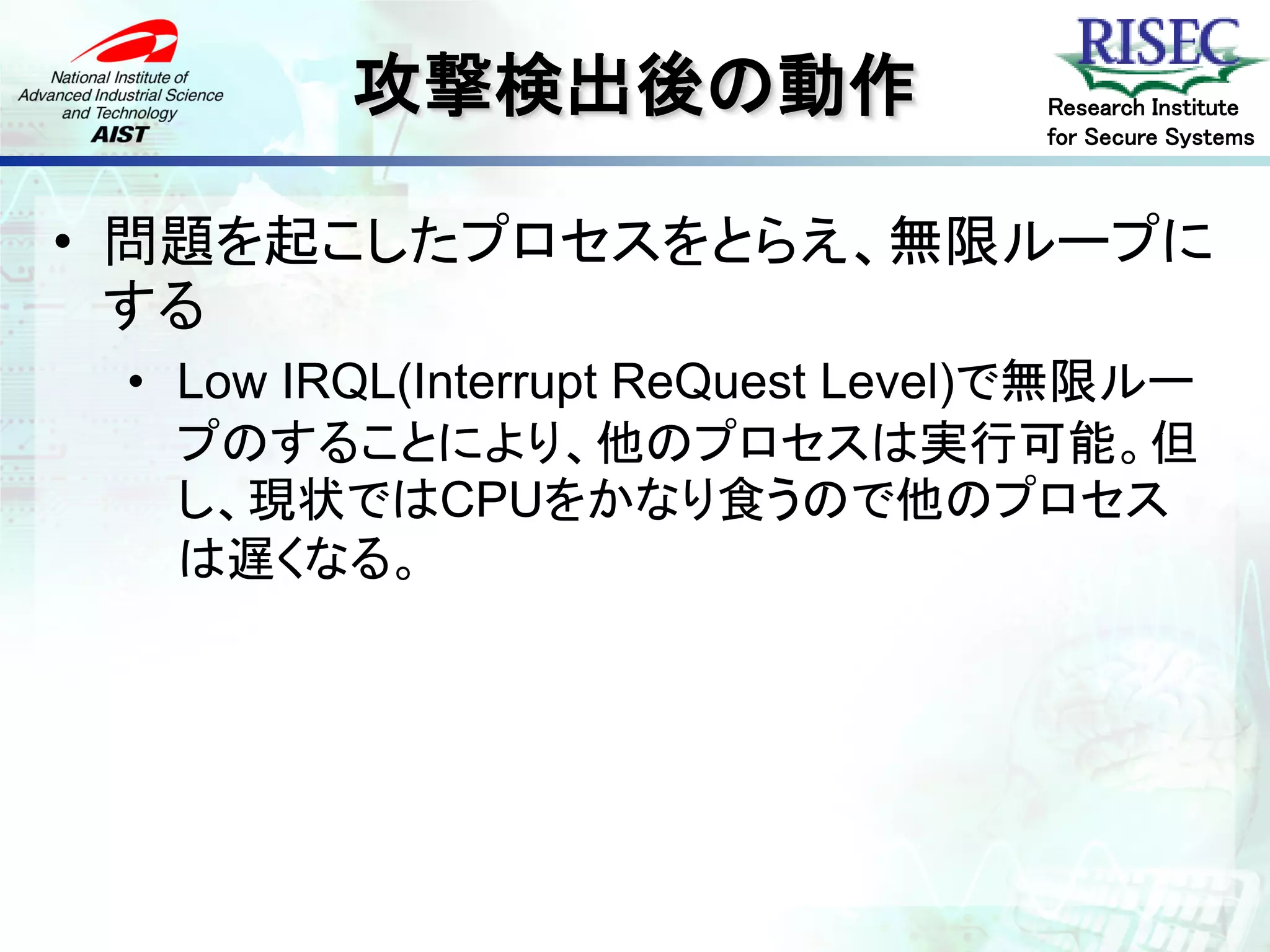 攻撃検出後の動作                  Research Institute
                                   for Secure Systems



• 問題を起こしたプロセスをとらえ、無限ループに
  する
 • Low IRQL(Interrupt ReQuest Level)で無限ルー
   プのすることにより、他のプロセスは実行可能。但
   し、現状ではCPUをかなり食うので他のプロセス
   は遅くなる。
 