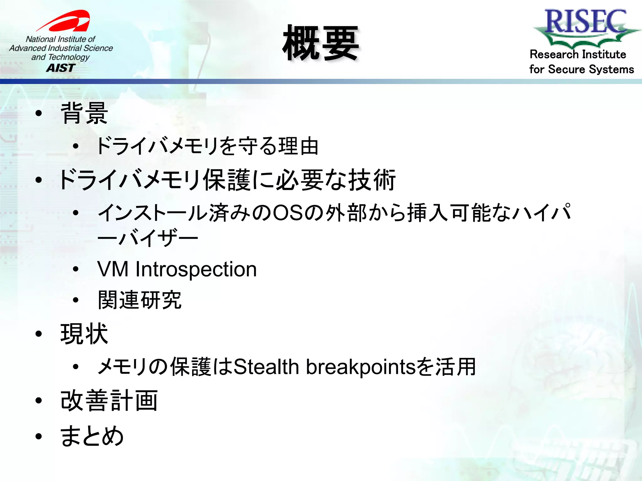 概要                Research Institute
                                    for Secure Systems


• 背景
  • ドライバメモリを守る理由
• ドライバメモリ保護に必要な技術
  • インストール済みのOSの外部から挿入可能なハイパ
    ーバイザー
  • VM Introspection
  • 関連研究
• 現状
  • メモリの保護はStealth breakpointsを活用
• 改善計画
• まとめ
 