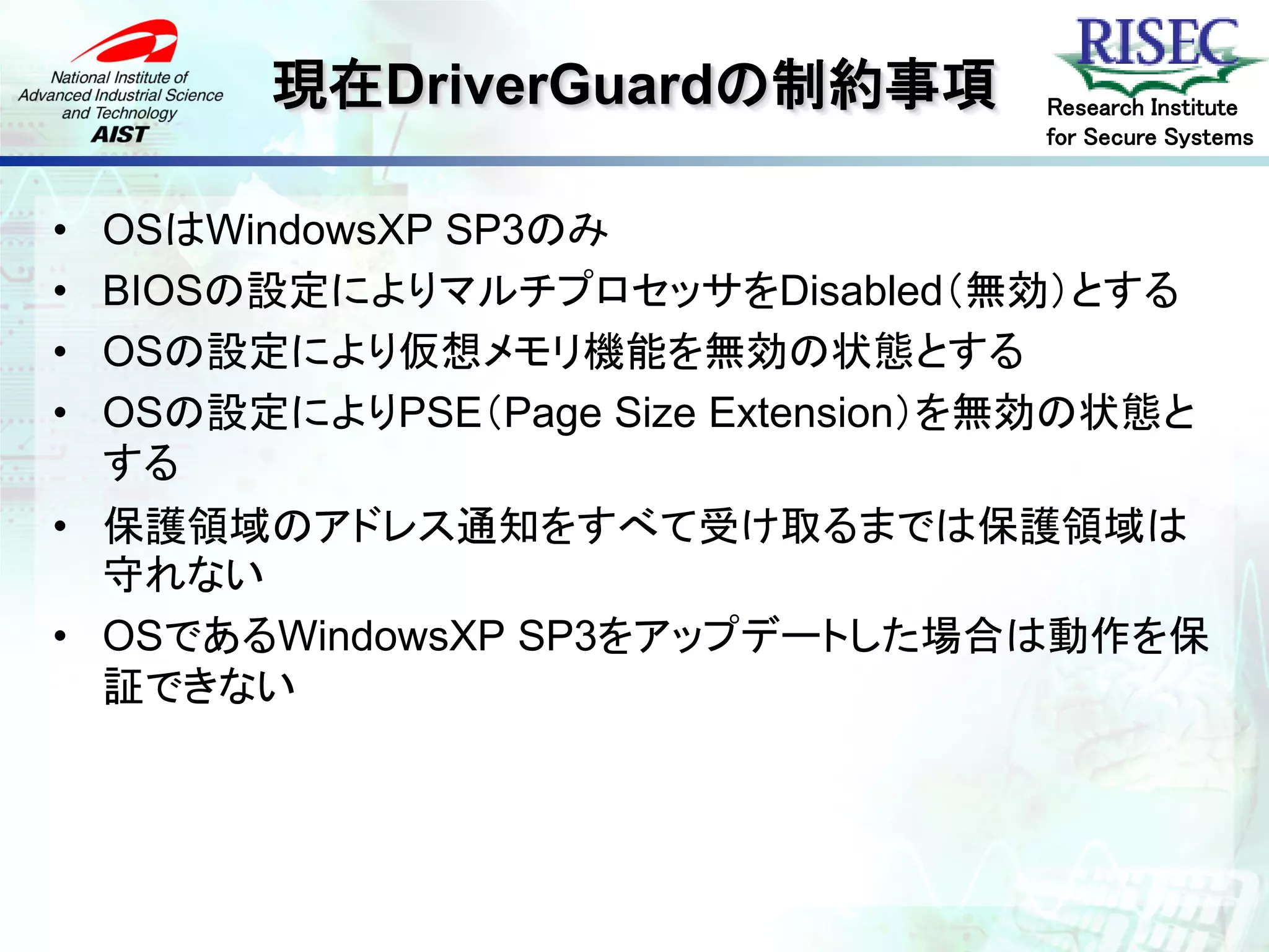 現在DriverGuardの制約事項          Research Institute
                                   for Secure Systems



• OSはWindowsXP SP3のみ
• BIOSの設定によりマルチプロセッサをDisabled（無効）とする
• OSの設定により仮想メモリ機能を無効の状態とする
• OSの設定によりPSE（Page Size Extension）を無効の状態と
  する
• 保護領域のアドレス通知をすべて受け取るまでは保護領域は
  守れない
• OSであるWindowsXP SP3をアップデートした場合は動作を保
  証できない
 