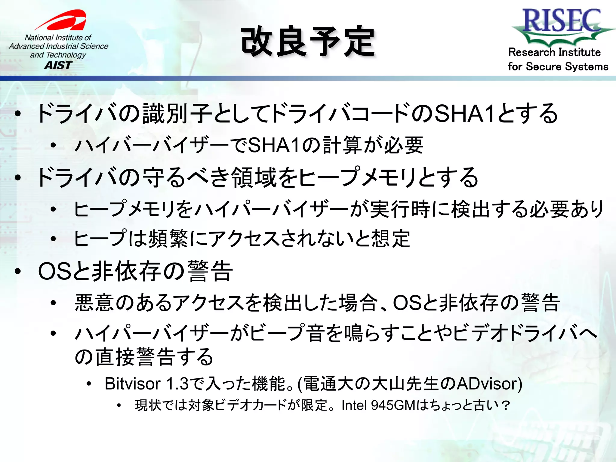 改良予定                      Research Institute
                                          for Secure Systems



• ドライバの識別子としてドライバコードのSHA1とする
 • ハイバーバイザーでSHA1の計算が必要
• ドライバの守るべき領域をヒープメモリとする
 • ヒープメモリをハイパーバイザーが実行時に検出する必要あり
 • ヒープは頻繁にアクセスされないと想定
• OSと非依存の警告
 • 悪意のあるアクセスを検出した場合、OSと非依存の警告
 • ハイパーバイザーがビープ音を鳴らすことやビデオドライバへ
   の直接警告する
   • Bitvisor 1.3で入った機能。(電通大の大山先生のADvisor)
     • 現状では対象ビデオカードが限定。 Intel 945GMはちょっと古い？
 