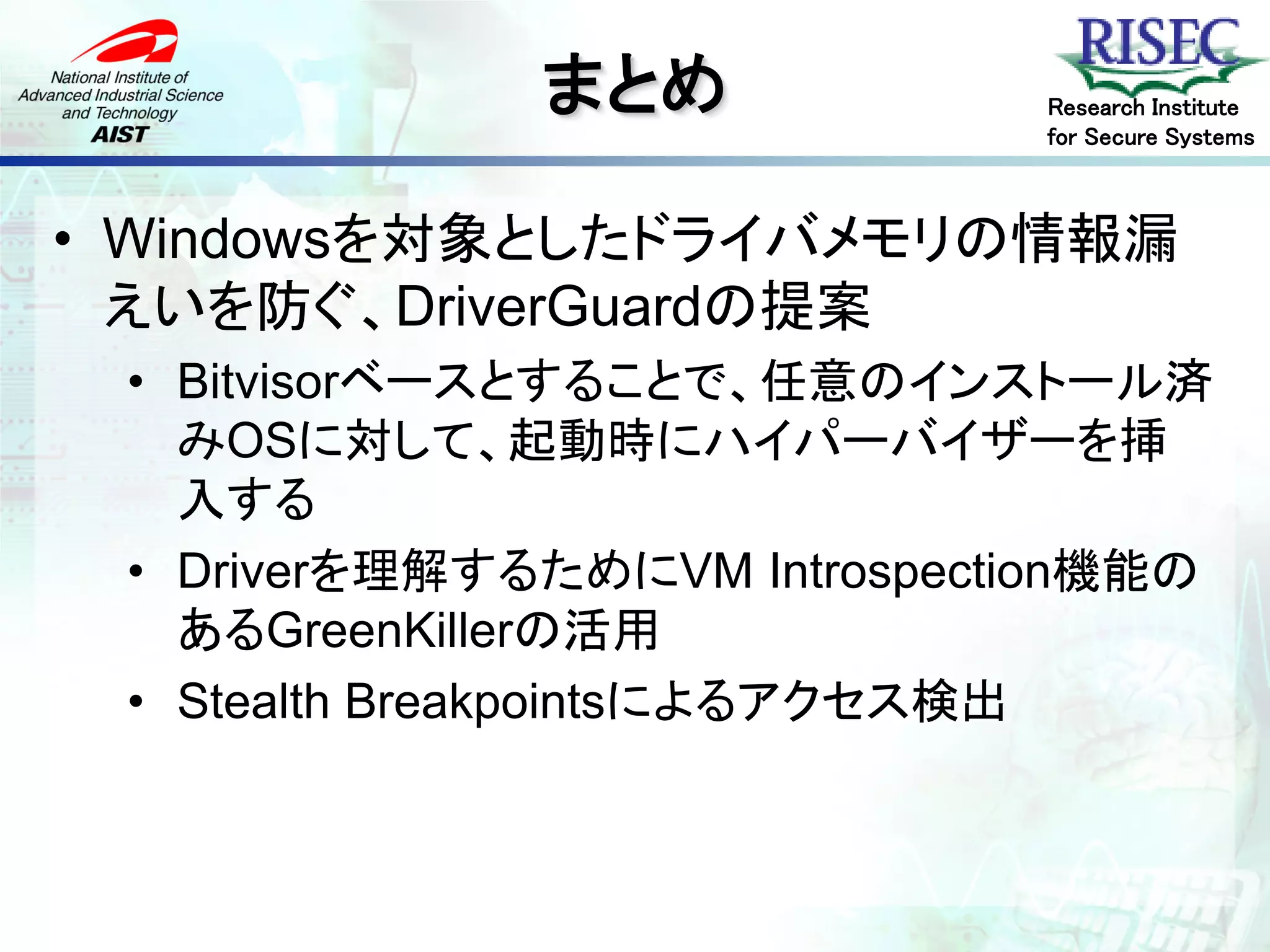 まとめ             Research Institute
                              for Secure Systems



• Windowsを対象としたドライバメモリの情報漏
  えいを防ぐ、DriverGuardの提案
 • Bitvisorベースとすることで、任意のインストール済
   みOSに対して、起動時にハイパーバイザーを挿
   入する
 • Driverを理解するためにVM Introspection機能の
   あるGreenKillerの活用
 • Stealth Breakpointsによるアクセス検出
 